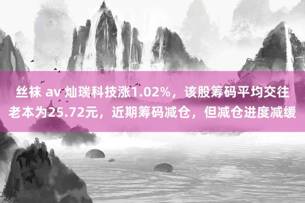 丝袜 av 灿瑞科技涨1.02%，该股筹码平均交往老本为25.72元，近期筹码减仓，但减仓进度减缓