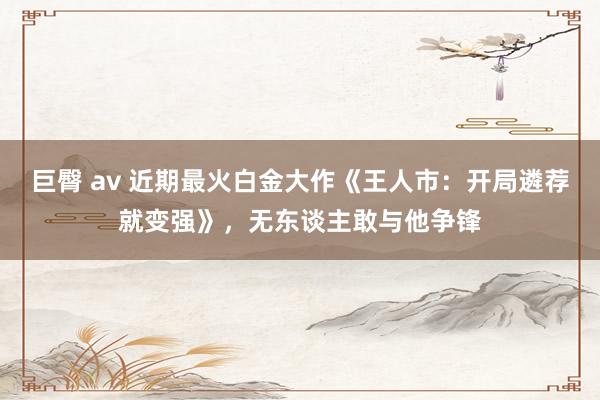 巨臀 av 近期最火白金大作《王人市：开局遴荐就变强》，无东谈主敢与他争锋