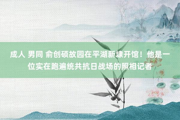 成人 男同 俞创硕故园在平湖新埭开馆！他是一位实在跑遍统共抗日战场的照相记者