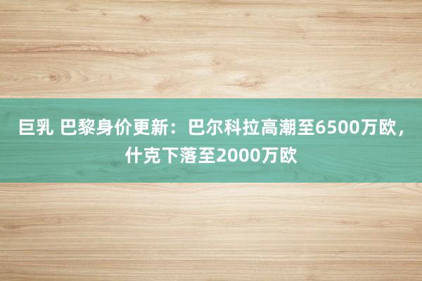 巨乳 巴黎身价更新：巴尔科拉高潮至6500万欧，什克下落至2000万欧