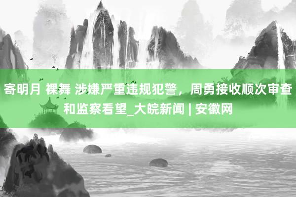 寄明月 裸舞 涉嫌严重违规犯警，周勇接收顺次审查和监察看望_大皖新闻 | 安徽网