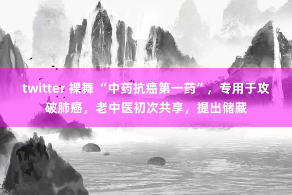 twitter 裸舞 “中药抗癌第一药”，专用于攻破肺癌，老中医初次共享，提出储藏