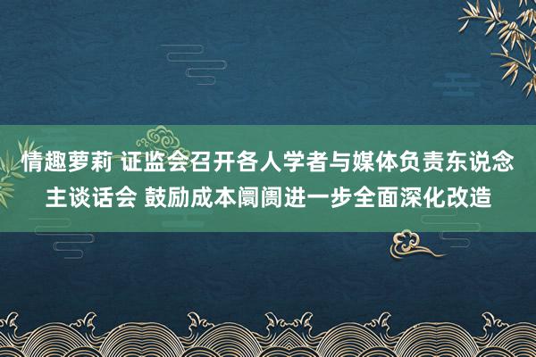 情趣萝莉 证监会召开各人学者与媒体负责东说念主谈话会 鼓励成本阛阓进一步全面深化改造