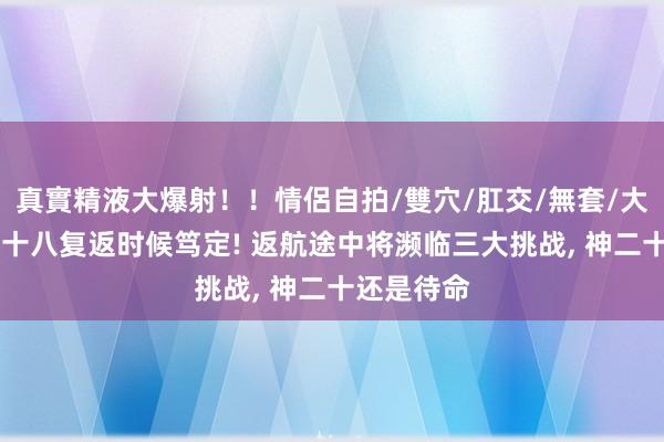 真實精液大爆射！！情侶自拍/雙穴/肛交/無套/大量噴精 神十八复返时候笃定! 返航途中将濒临三大挑战， 神二十还是待命