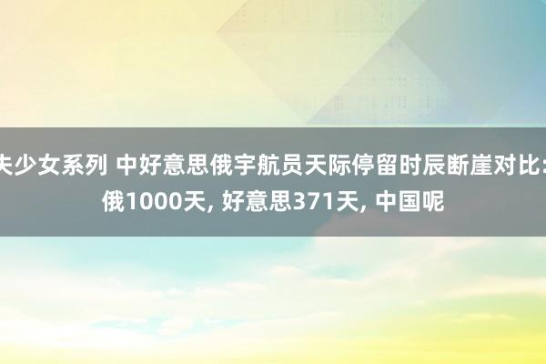 失少女系列 中好意思俄宇航员天际停留时辰断崖对比: 俄1000天， 好意思371天， 中国呢