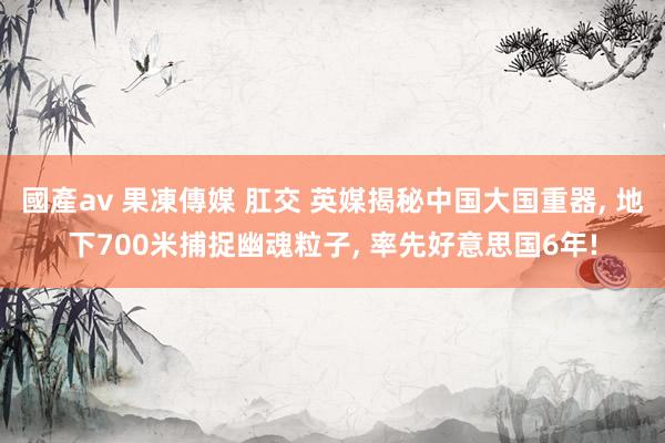 國產av 果凍傳媒 肛交 英媒揭秘中国大国重器， 地下700米捕捉幽魂粒子， 率先好意思国6年!