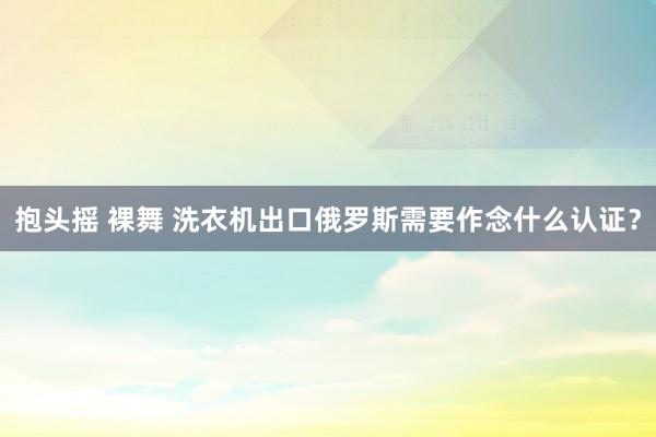 抱头摇 裸舞 洗衣机出口俄罗斯需要作念什么认证？