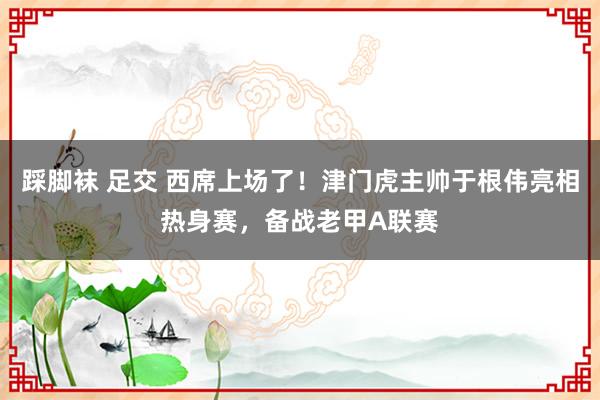 踩脚袜 足交 西席上场了！津门虎主帅于根伟亮相热身赛，备战老甲A联赛