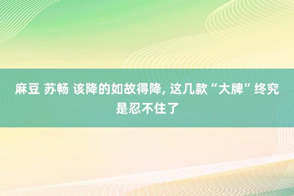 麻豆 苏畅 该降的如故得降, 这几款“大牌”终究是忍不住了