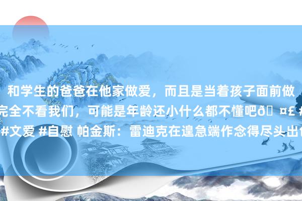 和学生的爸爸在他家做爱，而且是当着孩子面前做爱，太刺激了，孩子完全不看我们，可能是年龄还小什么都不懂吧🤣 #同城 #文爱 #自慰 帕金斯：雷迪克在遑急端作念得尽头出色 但湖东谈主的预防端有问题