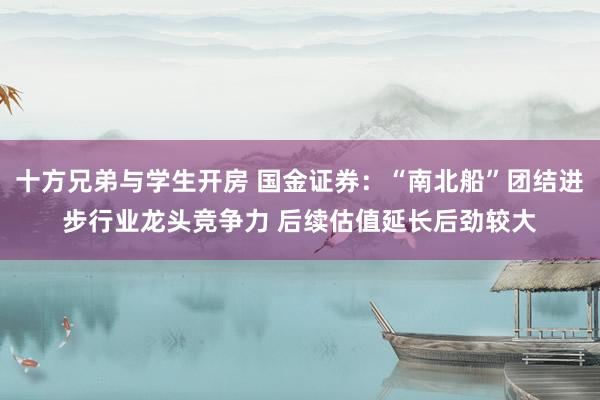 十方兄弟与学生开房 国金证券：“南北船”团结进步行业龙头竞争力 后续估值延长后劲较大