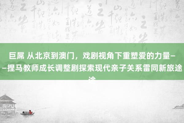 巨屌 从北京到澳门，戏剧视角下重塑爱的力量——捏马教师成长调整剧探索现代亲子关系雷同新旅途