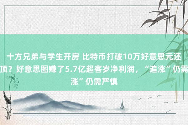 十方兄弟与学生开房 比特币打破10万好意思元还没见顶？好意思图赚了5.7亿超客岁净利润，“追涨”仍需严慎