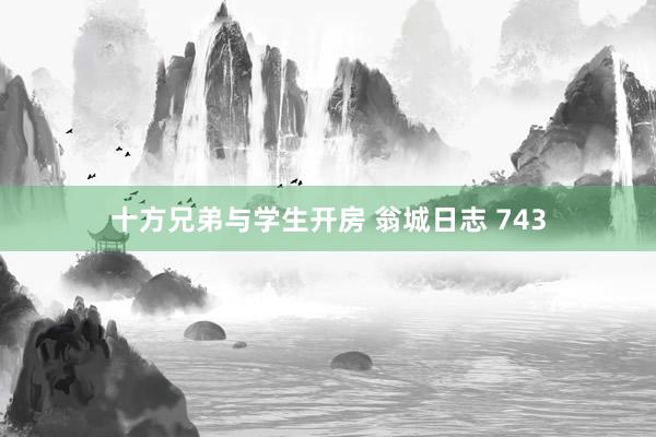 十方兄弟与学生开房 翁城日志 743