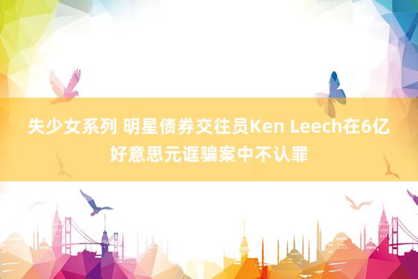 失少女系列 明星债券交往员Ken Leech在6亿好意思元诓骗案中不认罪